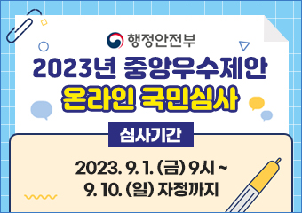 행정안전부
2023년 중앙우수제안 온라인 국민심사
심사기간 2023.9.1.(금) 9시 ~ 9.10.(일) 자정까지