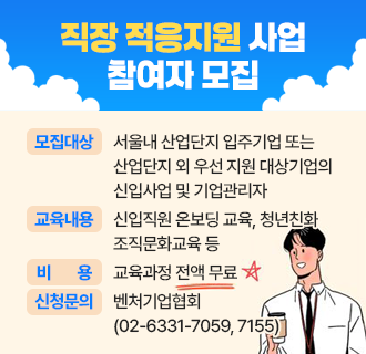 직장 적응지원 사업 참여자 모집

 
○ 모집대상 :  서울내 산업단지 입주기업 또는
                      산업단지 외 우선 지원 대상기업의 신입사업 및 기업관리자
○ 교육내용 : 신입직원 온보딩 교육, 청년친화 조직문화교육 등
○ 비용 : 교육과정 전액 무료
○ 신청 및 문의 : 벤처기업협회 (☎02-6331-7059, 7155)