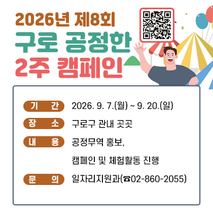 2026년 제8회 구로 공정한 2주 캠페인
◎ 기    간 : 2026. 9. 7.(월) ~ 9. 20.(일)
◎ 장    소 : 구로구 관내 곳곳
◎ 내    용 : 공정무역 홍보, 캠페인 및 체험활동 진행          
◎ 문    의 : 일자리지원과(☎02-860-2055)