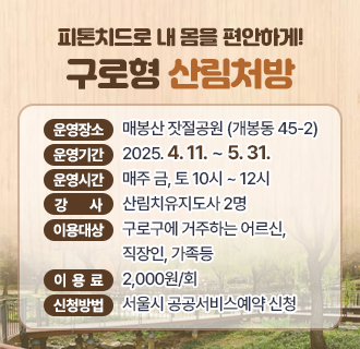 [구로형 산림처방]
  1. 운영장소 :  매봉산 잣절공원 (개봉동 45-2)
  2. 운영기간 :  2025. 4. 11. ~ 5. 31.
  3. 운영시간 :  매주 금, 토 10시 ~ 12시
  4. 강      사 :  산림치유지도사 2명 
  5. 이용대상 :  구로구에 거주하는 어르신, 직장인, 가족등
  6. 이 용 료 :   2,000원/회  
  7. 신청방법 :  서울시 공공서비스예약 신청