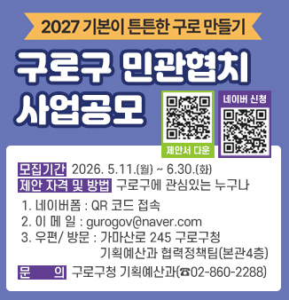 2027 기본이 튼튼한 구로, 구로구 민관협치 사업공모

모집기간 2026. 5.11.(월) ~ 6.30.(화)
제안자격 구로구에 관심있는 누구나
제안방법 
1. 네이버폼 : QR 코드 접속
2. 이메일 : gurogov@naver.com
3. 우편 : 서울 구로구 가마산로 245 구로구청 기획예산과 협력정책팀
4. 방문 : 구로구청 본관4층 기획예산과 협력정책팀
문의 : 구로구청 기획예산과 02-860-2288