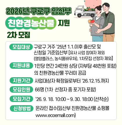 2026년 구로구 임산부 친환경농산물 지원 2차 모집
 ❍ 모집대상 : 구로구 거주 `25년 1.1. 이후 출산모 및 신청일 기준 임산부
    - 유사 사업 참여자 제외(영양플러스, 농식품바우처), 1차 모집 선정자 제외.
 ❍ 지원내용 : 1인당 연간 24만원 상당(자부담 48천원 포함)의 친환경농산물 꾸러미 공급
 ❍ 지원기간 : 사업대상자 확정일로부터 26. 12. 15.까지 지원
 ❍ 모집인원 : 66명 (1차 선정자 중 포기자 포함)
 ❍ 모집기간 : 26. 9. 18. 10:00 ~ 9. 30. 18:00(선착순)
 ❍ 신청방법 : 온라인 접수(임산부 친환경농산물 쇼핑몰 www.ecoemall.com)