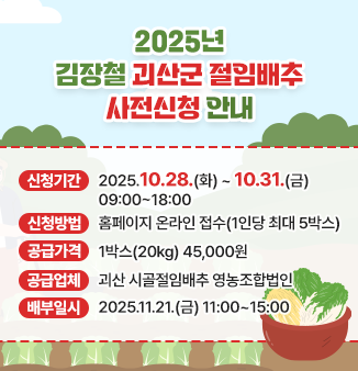 2025년 김장철 괴산군 절임배추 사전신청 안내
ㅇ신청기간 : 2025.10.28.(화) ~ 10. 31.(금) 09:00 ~ 18:00
ㅇ신청방법 : 홈페이지 온라인 접수(1인당 최대 5박스)
ㅇ공급가격 : 1박스(20kg) 45,000원
ㅇ공급업체 : 괴산 시골절임배추 영농조합법인
ㅇ배부일시 : 2025.11.21.(금) 11:00 ~ 15:00