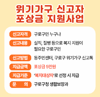 ○ 신고자격 : 구로구민 누구나
○ 신고내용 : 실직, 질병 등으로 복지 지원이 필요한 구로구민
○ 신고방법 : 동주민센터 또는 구로구 위기가구 신고톡
○ 지급금액 : 포상금 5만원(동일 제보자 연 30만원 한도)
○ 지급기준 : 위기가구가 ＇복지대상자＇로 선정 시 지급
○ 포상제외 : 위기가구 당사자 및 친족, 신고의무자 등
○ 문      의 : 생활보장과(☎ 02-860-2484)