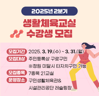2025년 2분기(4~6월) 생활체육교실 수강생 모집

- 모집기간 : 2025. 3. 19.(수) ~ 3. 31.(월)
- 모집대상 : 주민등록상 구로구민 ※정원 미달시 타자치구민 가능
- 모집종목 : 7종목 21교실(에어로빅,요가,탁구,댄스스포츠,레슬링 등)
- 운영장소 : 구민생활체육관 & 시설관리공단 레슬링장
- 접수방법 : 온라인접수 우선 ☞ 정원 미달시 현장접수