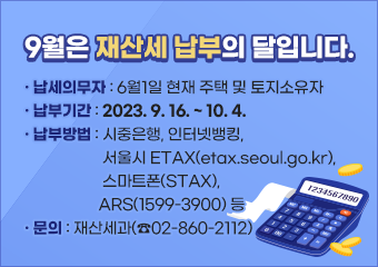 9월은 재산세 납부의 달입니다.

 - 납세의무자 : 6월1일 현재 주택 및 토지소유자
 - 납부기간: 2023. 9. 16. ~ 10. 4.
 - 납부방법: 시중은행, 인터넷뱅킹, 서울시 ETAX(etax.seoul.go.kr), 
               스마트폰(STAX), ARS(1599-3900) 등
- 문의 : 재산세과(☎02-860-2112)
