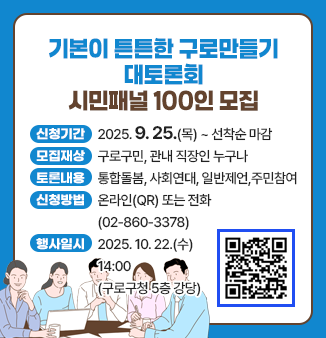 기본이 튼튼한 구로만들기 대토론회 
시민패널 100인 모집
- 신청기간 : 2025. 9. 25.(목) ~ 선착순 마감
- 모집대상 : 구로구민, 관내 직장인 누구나
- 토론내용 : 통합돌봄, 사회연대, 일반제언, 주민참여
- 신청방법 : 온라인(QR) 또는 전화(02-860-3378)
- 행사일시 : 2025. 10. 22.(수) 14:00
                  (구로구청 5층 강당)
QR코드 : https://m.site.naver.com/1Rc3o