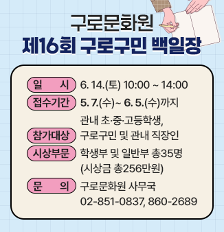 구로문화원 제16회 구로구민 백일장
 
 ○ 일      시 : 6.14.(토) 10:00 ~ 14:00
 ○ 접수기간 : 5.7.(수)~ 6.5.(수)까지
 ○ 참가대상 :관내 초·중·고등학생, 구로구민 및 관내 직장인
 ○ 시상부문 :학생부 및 일반부 총35명(시상금 총256만원)

 ○ 문      의 :구로문화원 사무국 02-851-0837, 860-2689