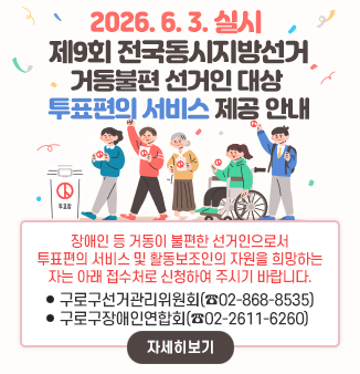 2026. 6. 3. 실시 제9회 전국동시지방선거
거동불편 선거인 대상 투표편의 서비스 제공 안내

장애인 등 거동이 불편한 선거인으로서
투표편의 서비스 및 활동보조인의 자원을 희망하는 자는
아래 접수처로 신청하여 주시기 바랍니다.
⦁구로구선거관리위원회(☎02-868-8535)
⦁구로구장애인연합회(☎02-2611-6260)

자세히보기
