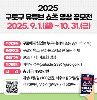2025 구로구 유튜브 쇼츠 영상 공모전
2025. 9. 1.(월) ~ 10. 31.(금)
 참가자격 : 구로에 관심있는 누구나(개인 또는 3인 이하의 팀)
o 공모주제 : 구로의 명소, 문화를 소재로 한 모든 주제
o 출품규격 : 60초 이내, 세로형 영상
o 참가방법 : 이메일 접수(outsider239@guro.go.kr)
o 시상(총 상금 490만원)
 - 대상(1명/팀) 100만원, 최우수상(2명/팀) 각 70만원, 우수상(5명/팀) 각 50만원
QR코드 : 2025 구로구 유튜브 쇼츠 영상 공모전 안내 페이지
https://www.guro.go.kr/www/selectBbsNttView.do?bbsNo=662&nttNo=223269&&pageUnit=10&searchCnd=SJ&searchKrwd=%EC%9C%A0%ED%8A%9C%EB%B8%8C&key=1790&pageIndex=1