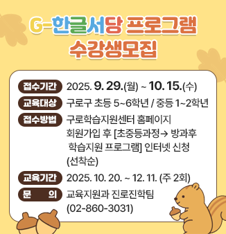 G-한글서당 프로그램 수강생모집
- 접수기간 : 2025. 9. 29.(월) ~ 10. 15. (수) 
- 교육대상 : 구로구 초등 5~6학년 / 중등 1~2학년
- 접수방법 : 구로학습지원센터 홈페이지 회원가입 후 
                 
