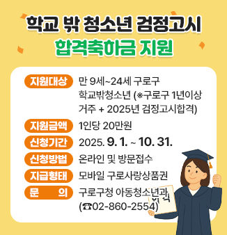 학교 밖 청소년 검정고시 합격축하금 지원
ㅇ지원대상 : 만 9세~24세 구로구 학교밖청소년
                  (※구로구 1년이상 거주 + 2025년 검정고시합격)
ㅇ지원금액 : 1인당 20만원
ㅇ신청기간 : 2025. 9. 1. ~ 10. 31.
ㅇ신청방법 : 온라인 및 방문접수
ㅇ지급형태 : 모바일 구로사랑상품권
ㅇ문 의 : 구로구청 아동청소년과(☎02-860-2554)