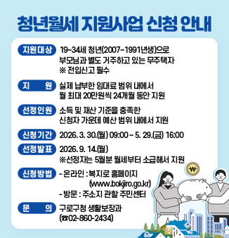청년월세 지원사업 신청 안내

o 지원대상 : 19~34세 청년(2007~1991년생)으로 부모님과 별도 거주하고 있는 무주택자  ※ 전입신고 필수
o 지    원 : 실제 납부한 임대료 범위 내에서 월 최대 20만 원씩 24개월 동안 지원
o 선정인원 : 소득 및 재산 기준을 충족한 신청자 가운데 예산 범위 내에서 지원 
o 신청기간 : 2026. 03. 30.(월) 09:00 ~ 2026. 05. 29.(금) 16:00
o 선정발표 : 2026. 09. 14.(월) ※선정자는 5월분 월세부터 소급해서 지원
대상자 선정
o 신청방법 
   - 온라인 : 복지로 홈페이지(www.bokjiro.go.kr)
   - 방문 : 주소지 관할 주민센터
o 문   의 : 구로구청 생활보장과 02-860-2434
