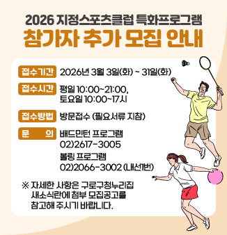2026 지정스포츠클럽 특화프로그램 참가자 추가 모집 안내
- 접수기간 : 2026년 3월 3일(화) ~ 31일(화)
- 접수 시간: 평일 10:00~21:00, 토요일 10:00~17시
- 접수방법 : 방문접수 (필요서류 지참)
- 문의 : 배드민턴 프로그램 02)2617-3005 
          볼링 프로그램 02)2066-3002 (내선1번)
※ 자세한 사항은 구로구청누리집 새소식란에 첨부 모집공고를 참고해 주시기 바랍니다.