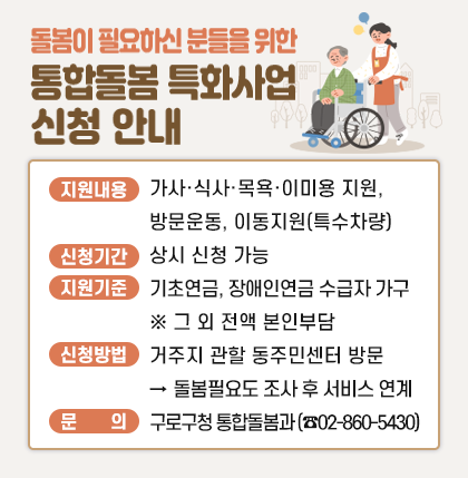 돌봄이 필요하신 분들을 위한 통합돌봄 특화사업 신청 안내 
   ○ 지원내용 : 가사·식사·목욕·이미용지원, 방문운동, 이동지원(특수차량)
   ○ 신청기간 : 상시 신청 가능 
   ○ 지원기준 : 기초연금, 장애인연금 수급자 가구  ※ 그 외 전액 본인부담 
   ○ 신청방법 : 거주지 관할 동주민센터 방문 → 돌봄필요도 조사 후 서비스 연계  
   ○ 문    의 : 구로구청 통합돌봄과 (☎02-860-5430)