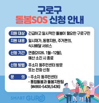 구로구 돌봄SOS 신청 안내
□ 지원 대상 : 긴급하고 일시적인 돌봄이 필요한 구로구민
□ 지원 내용 : 일시재가, 동행지원, 주거편의, 식사배달 서비스
□ 신청 기간 : 연중(2026. 1월~12월), 예산 소진 시 종료
□ 신청 방법 : 주소지 동주민센터 방문 또는 전화 신청
□ 문의
- 주소지 동주민센터
- 통합돌봄과 돌봄지원팀(☎860-5438,5436)