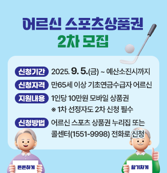 어르신 스포츠상품권 2차 모집 ○신청기간 2025.9.5.(금) ~ 예산소진시까지 ○신청자격 만65세 이상 기초연금수급자 어르신 ○지원내용 1인당 10만원 모바일 상품권 ※1차 선정자도 2차 신청 필수 ○신청방법 어르신 스포츠 상품권 누리집 또는 콜센터(1551-9998) 전화로 신청