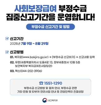 사회보장급여 부정수급 집중신고기간을 운영합니다!
- 신고기간 : 2025년7월9일 ~ 8월29일
- 신고방법
01. 복지로(www.bokiro.go.kr)->[부정수급 신고하기]->신고내용 입력
02. 우편(세종특별자치시 도움4로 13, 정부세종청사 10동 5층)
03. 팩스(044-202-3906)