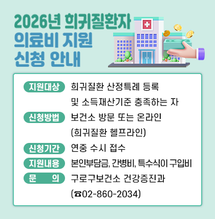 2026년 희귀질환자 의료비 지원 신청 안내
○지원 대상 : 희귀질환 산정특례 등록 및 소득재산기준 충족하는 자
○신청 방법 : 보건소 방문 또는 온라인(희귀질환 헬프라인)
○지원 내용 : 본인부담금, 간병비, 특수식이 구입비
○문     의 : 구로구보건소 건강증진과(☎02-860-2034)