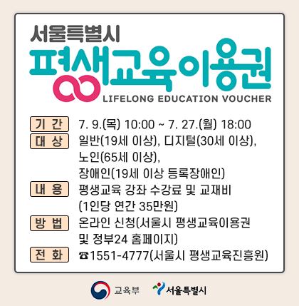 서울특별시 평생교육이용권 2차 신청

신청기간: 7. 9.(목) 10:00 ~ 7. 27.(월) 18:00
신청대상:  일반(19세 이상), 디지털(30세 이상), 노인(65세 이상), 장애인(19세 이상 등록장애인)
지원내용: 평생교육 강좌 수강료 및 교재비(1인당 연간 35만원)
신청방법: 온라인 신청(서울시 평생교육이용권 및 정부24 홈페이지)
문의전화: ☎1551-4777(서울시 평생교육진흥원)