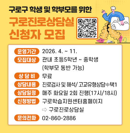 구로구 학생 및 학부모를 위한
구로진로상담실 신청자 모집
◦ 운영기간 : 2026. 4. ∼ 11.
◦ 모집대상 : 관내 초등5학년 ∼ 중학생(학부모 동반 가능)
◦ 상 담 비 : 무료
◦ 상담내용 : 진로검사 및 해석/ 고교유형상담 中 택1
◦ 상담일정 : 매주 화요일 2회 진행(17시/18시)
◦ 신청방법 :구로학습지원센터홈페이지→구로진로상담실
◦ 문의전화 : 02-860-2886