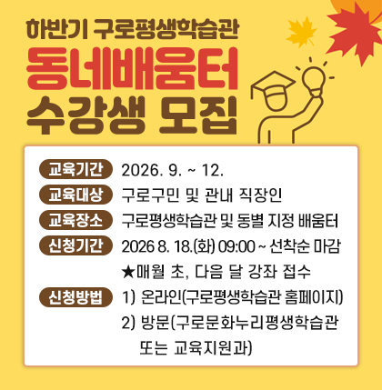 하반기 구로평생학습관 & 동네배움터 수강생 모집
○교육기간: 2026. 9. ~ 12.
○교육대상: 구로구민 및 관내 직장인
○교육장소: 구로평생학습관 및 동별 지정 배움터
○신청기간: 2026 8. 18.(화) 09:00 ~ 선착순 마감
                ★매월 초, 다음 달 강좌 접수
○신청방법: 1) 온라인(구로평생학습관 홈페이지)
                       2) 방   문(구로문화누리평생학습관 또는 교육지원과)