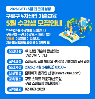 2026 GIFT : 5월 더 크게 성장 
구로구 4차산업 기술교육
5월 수강생 모집안내

2026년 5월 수강생을 모집합니다.
구로구민 누구나 수강료 + 재료비 없이
무료로 수강받을 수 있습니다.
지금 최신 트렌드 과정을 신청하세요!

○ 모집대상 : 4차산업 기술에 관심있는 구로구민 누구나
○ 교육과정 : 스마트팜, 로봇 체험 외 4차산업 기술 체엄 교육 과정        모집기간 : 2026년 4월 24일(금) 09:00～
○ 신청방법 : 홈페이지 온라인 신청(smart-guro.com)
○ 교육장소 : 구로 스마트 라운지(신도림), 구로 스마트팜 센터(항동)
○ 교육문의 : 02-860-2028