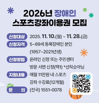 2026년 장애인 스포츠강좌이용권 모집
ㅁ 신청기간 : 2025.11.10.(월) ~ 11.28.(금) 
ㅁ 신청자격 : 5~69세 등록장애인 본인(1957~2021년생)
ㅁ 신청방법 : 온라인 신청 또는 주민센터 방문 서면 신청(택1) *선착순아님
ㅁ 지원내용 : 매월 11만원 내 스포츠강좌 수강료(12개월)
ㅁ 문       의 : (전국) 1551-0078
QR코드 : 신청페이지로 이동