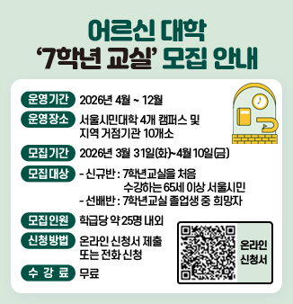 어르신 대학 ‘7학년 교실’ 모집 안내
○ 운영기간 : 2026년 4월 ~ 12월
○ 운영장소 : 서울시민대학 4개 캠퍼스 및 지역 거점기관 10개소
○ 모집기간 : 2026년 3월 31일(화) ~ 4월10일(금)
○ 모집대상
- 신규반 : 7학년교실을 처음 수강하는 65세 이상 서울시민
- 선배반 : 7학년교실 졸업생 중 희망자
○ 모집인원 : 학급당 약 25명 내외
○ 신청방법 : 온라인 신청서 제출 또는 전화 신청
○ 수 강 료 : 무료