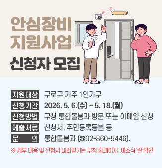 <안심장비 지원사업> 신청자 모집
지원대상: 구로구 거주 1인가구
신청기간: 2026. 5. 6.(수) ~ 5. 18.(월)
신청방법: 구청 통합돌봄과 방문 또는 이메일 신청
제출서류: 신청서, 재판매방지 확약서, 주민등록등본, 주거지 관련 서류 등
문의: 통합돌봄과 1인가구돌봄팀(☎02-860-5446)
※ 세부 내용 및 신청서 내려받기는 구청 홈페이지 ＇새소식＇란 확인