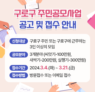 구로구 주민공모사업 공고 및 접수 안내
 
○ 사업내용 : 주민이 지역사업을 제안하고 추진하여 지역네트워크 형성
○ 신청대상 : 구로구 주민 또는 구로구에 근무하는 3인이상의 모임
○ 공모분야 : 3개분야 (씨앗기-100만원, 새싹기-200만원, 실행기-300만원)
○ 접수기간 : 2024.3.4.(화) ~ 3.21.(금)
○ 접수방법 : 방문접수 또는 이메일 접수
