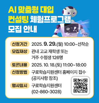 AI 맞춤형 대입 컨설팅 체험프로그램 모집 안내
- 모집기간 : 2025. 9. 29.(월) 10:00 ~ 선착순 
- 신청대상 : 관내 고교 재학생 또는 거주 수험생 126명 
- 체험일시 : 2025. 10. 18.(토) 11:00~18:00 
- 신청방법 : 구로학습지원센터 홈페이지 접수(공지사항 참조)
- 문의 : 구로학습지원센터(☏02-860-3028)
QR코드 : https://guro.go.kr/edu/study/