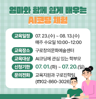 엄마와 함께 쉽게 배우는 AI코딩 체험
 
 ◎ 교육일정 : 07.23.(수) ~ 08.13(수)
                   매주 수요일 10:00~12:00 
 ◎ 교육장소 : 구로창의문화예술센터
 ◎ 교육대상 : AI코딩에 관심 있는 학부모
 ◎ 신청기한 : 07.01.(화) ~ 07.20.(일)
 ◎ 문의전화  : 교육지원과 구로진학팀(☎02-860-3026)
