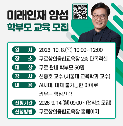 미래인재 양성 학부모 교육 모집
신청QR코드 
  ○ 일    시 : 2026. 10. 8.(목) 10:00~12:00
  ○ 장    소 : 구로창의융합교육장 2층 다목적실 
  ○ 대    상 : 구로 관내 학부모 50명
  ○ 강    사 : 신종호 교수 (서울대 교육학과 교수)
  ○ 내    용 : AI시대, 대체 불가능한 아이로 키우는 핵심전략
  ○ 신청기간 : 2026. 9. 14.(월) 09:00~(선착순 모집)
  ○ 신청방법 : 구로창의융합교육장 홈페이지