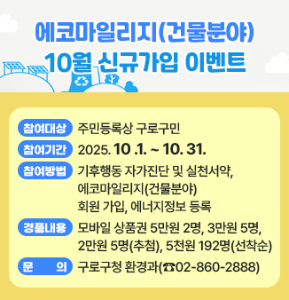 에코마일리지(건물분야) 10월 신규가입 이벤트
- 참여대상 : 주민등록상 구로구민
- 참여기간 : 2025. 10 .1. ~ 10. 31.
- 참여방법 : 기후행동 자가진단 및 실천서약,
                  에코마일리지(건물분야) 회원 가입, 에너지정보 등록
- 경품내용 : 모바일 상품권 5만원 2명, 3만원 5명, 2만원 5명(추첨),
                  5천원 192명(선착순)
- 문의 : 구로구청 환경과(☎02-860-2888)