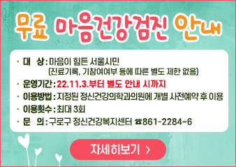 무료 마음건강검진 안내

대    상 : 마음이 힘든 서울시민(진료기록, 기참여여부 등에 따른 별도 제한 없음)
운영기간 : 22.11.3.부터 별도 안내 시까지
이용방법 : 지정된 정신건강의학과의원에 개별 사전예약 후 이용
이용횟수 : 최대 3회
문    의 : 구로구 정신건강복지센터 ☎861-2284~6