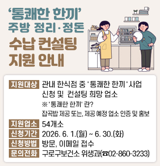 ‘통쾌한 한끼’ 주방 정리・정돈 수납 컨설팅 지원 안내
○ 지원대상 : 관내 한식음식점 중 ＇통쾌한 한끼＇ 사업 신청 및 주방 정리・정돈 수납 컨설팅을 희망하는 업소
※ ＇통쾌한 한끼＇ 사업이란? 잡곡밥을 제공하고 있거나, 제공 예정인 업소에 대해 인증 및 홍보
○ 지원업소 : 54개소
○ 신청기간 : 2026. 6. 1.(월) ~ 6. 30.(화)
○ 신청방법 : 방문, 이메일 접수
○ 문의전화 : 구로구보건소 위생과(☎02-860-3233)