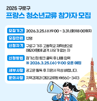 2026 구로구-프랑스 청소년교류 참가자 모집
 ○ 모집기간 : 2026. 3. 25.(수) 09:00 ~ 3. 31.(화) 18:00까지
 ○ 모집인원 : 12명
 ○ 신청자격 : 구로구 거주 고등학교 재학생으로 해외여행에 결격 사유가 없는 자
 ○ 신청방법 : 참가신청 링크 클릭 후 내용 입력  * 2026. 3. 25.(수) 09:00 오픈 예정
 ○ 세부사항 : 공고문 필독 후 지원서 작성 바랍니다. 
 ○ 문의사항 : 지역경제과 대외교류팀  ☎860-3413