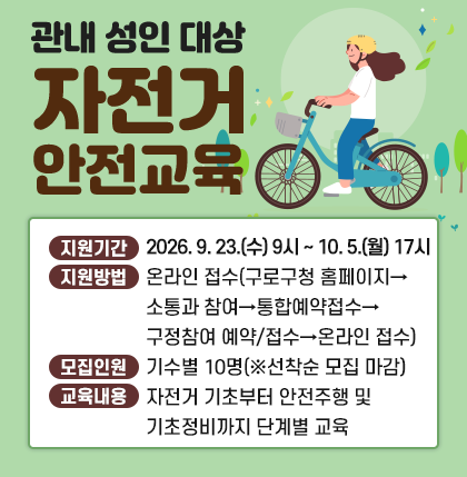 관내 성인 대상 자전거 안전교육
○ 지원기간 : 2026. 9. 23. 9시 ~ 10. 5. 17시
○ 지원방법 : 온라인 접수(구로구청 홈페이지→소통과 참여→통합예약접수→구정참여 예약/접수→온라인 접수)
○ 모집인원 : 기수별 10명(※선착순 모집 마감)
○ 교육내용 : 자전거 기초부터 안전주행 및 기초정비까지 단계별 교육