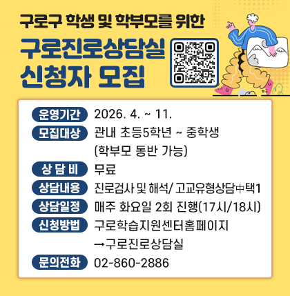 구로구 학생 및 학부모를 위한 구로진로상담실 신청자 모집; 구로학습지원센터 바로가기 QR코드;
◦ 운영기간 : 2026. 4. ∼ 11.
◦ 모집대상 : 관내 초등5학년 ∼ 중학생(학부모 동반 가능)
◦ 상 담 비 : 무료
◦ 상담내용 : 진로검사 및 해석/ 고교유형상담 中 택1
◦ 상담일정 : 매주 화요일 2회 진행(17시/18시)
◦ 신청방법 :구로학습지원센터홈페이지→구로진로상담실
◦ 문의전화 : 02-860-2886