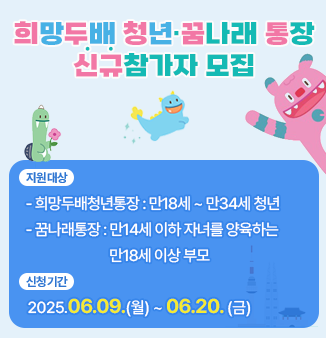 희망두배 청년·꿈나래 통장 신규참가자 모집
 
○ 지원대상
  - 희망두배청년통장 : 만18세~만34세 청년 
  - 꿈나래통장 : 만14세이하 자녀를 양육하는 만18세 이상 부모
○ 신청자격  
  - 희망두배청년통장 : 세전 월평균소득 255만원 이하인 자
  - 꿈나래통장 : 가구원 중위소득 51% 이상 80% 이하
○ 신청기간: 2025.06.09.(월) ~ 06.20. (금)