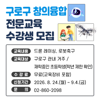 구로구 창의융합 전문교육 수강생 모집 
    ○ 교육내용 : 드론 레이싱, 로봇축구
    ○ 교육대상 : 구로구 관내 거주/재학중인 초등학생(학년 제한 확인)
    ○ 수 강 료 : 무료(교육장비 포함)
    ○ 신청기간 : 2026. 8. 24.(월) ~ 9.4.(금)
    ○ 문    의 : 02-860-2098