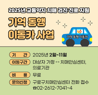2025년 교통약자 치매 검진·진료 지원『기억 동행 이동카』 사업

기    간 : 2025년 2월~11월
지원대상 : 치매로 진단받지 않은 구로구민 중 이동 지원 서비스가 필요한 어르신
      ※ 우선순위 ① 독거노인 ② 부부 경도인지장애 진단자 ③ 노부부 세대
지원내용
  - 치매 검진 및 치매 진료 위한 동행(최대 3회 이내)
  - 이동 차량 지원, 동행 매니저 탑승
  - 평일 09:00 ~ 17:00, 1일 최대 4시간 이내 이용
이동구간 : 대상자 가정 ↔ 치매안심센터, 의료기관
이동범위 : 치매안심센터 본소/분소, 치매 검사 협약병원, 안심 주치의 의료기관
비    용 : 무료
문의·신청 : 구로구치매안심센터 전화 접수 02)2612-7041~4