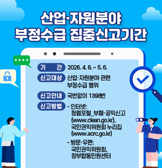 산업·자원분야 부정수급 집중신고기간
○ 기      간: 2026. 4. 6. ~ 5. 6.
○ 신고대상: 산업·자원분야 관련 부정수급 행위
○ 신고안내: 국번없이 1398번 
○ 신고방법
 - 인터넷: 청렴포털_부패·공익신고(www.clean.go.kr), 국민권익위원회 누리집
             (홈페이지, www.acrc.go.kr) 등
 - 방문·우편: 국민권익위원회, 정부합동민원센터
