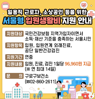 일용직 근로자, 소상공인 등을 위한 서울형 입원생활비 지원 안내
1. 지원대상 : 국민건강보험 지역가입자이면서 소득·재산 기준 충족하는 서울시민
2. 지원항목 : 입원, 입원연계 외래진료, 공단 일반건강검진
3. 지원기간 : 연중
4. 지원내용 : 입원, 진료, 검진 1일당 96,960원 지급(연 최대 14일)
5. 문      의 : 구로구보건소 02-860-2611