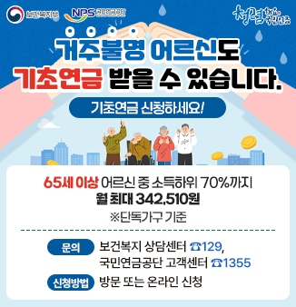 거주불명 어르신도 기초연금 받을 수 있습니다.
기초연금 신청하세요!
65세 이상 어르신 중 소득하위 70%까지
월 최대 342,510원 (※단독가구 기준)
- 문의 : 보건복지 상담센터 ☎129, 
         국민연금공단 고객센터 ☎1355
- 신청방법 : 방문 또는 온라인 신청