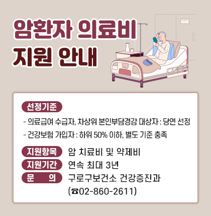 암환자 의료비 지원 안내
1. 선정기준
 - 의료급여 수급자, 차상위 본인부담경감 대상자 : 당연 선정
 - 건강보험 가입자 : 하위 50% 이하, 별도 기준 충족
2. 지원항목 : 암 치료비 및 약제비
3. 지원기간 : 연속 최대 3년
4. 문      의 : 구로구보건소 건강증진과 (☎ 02-860-2611)