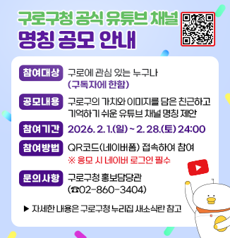 구로구청 공식 유튜브 채널 명칭 공모 안내
□ 참여대상 : 구로에 관심 있는 누구나(구독자에 한함)
□ 공모내용 : 구로구의 가치와 이미지를 담은 친근하고 기억하기 쉬운 유튜브 채널 명칭 제안
□ 참여기간 : 2026. 2. 1.(일) ~ 2. 28.(토) 24:00
□ 참여방법 : QR코드(네이버폼) 접속하여 참여
                   ※ 응모 시 네이버 로그인 필수
□ 문의사항 : 구로구청 홍보담당관(☎02-860-3404)
                ▸자세한 내용은 구로구청 누리집 새소식란 참고
