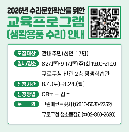 2026년 수리문화확산을 위한 교육프로그램(생활용품 수리) 안내 

  ○ 모집대상 : 관내주민 (성인 17명)
  ○ 일시/장소 : 8.27.(목)~9.17.(목) 주1회 19:00~21:00/ 구로구청 신관 2층 평생학습관
  ○ 신청기간 : 8.4.(토)~8.24.(월)
  ○ 신청방법 : QR코드 접수
  ○ 문    의 : 그린에코브릿지 (☎010-5030-2352)
                       구로구청 청소행정과(☎02-860-2620)