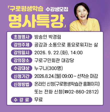 「구로평생학습 명사특강」수강생모집
○ 초청명사 : 방송인 박경림
○ 강의주제 : 공감과 소통으로 풍요로워지는 삶
○ 강의일시 : 2026. 9. 22.(화), 14:00​​
○ 강의장소 : 구로구민회관 대강당
○ 수강대상 : 누구나(300명)
○ 신청기간 : 2026.8.24.(월) 09:00 ~ 선착순 마감
○ 신청방법 : 온라인 신청(구로평생학습관 홈페이지) 또는 전화 신청(☎02-860-2812)
○ 수 강 료 : 무료